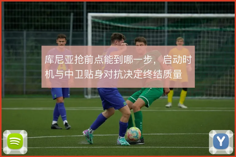 库尼亚抢前点能到哪一步,启动时机与中卫贴身对抗决定终结质量