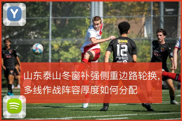 山东泰山冬窗补强侧重边路轮换，多线作战阵容厚度如何分配