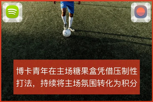 博卡青年在主场糖果盒凭借压制性打法，持续将主场氛围转化为积分优势