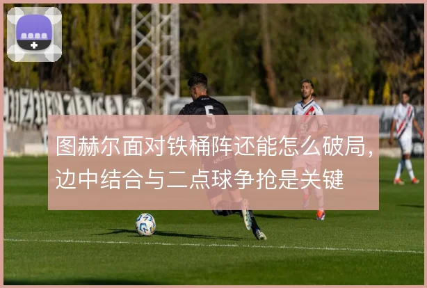 图赫尔面对铁桶阵还能怎么破局,边中结合与二点球争抢是关键