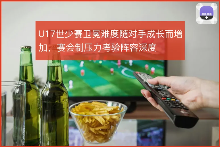 U17世少赛卫冕难度随对手成长而增加,赛会制压力考验阵容深度