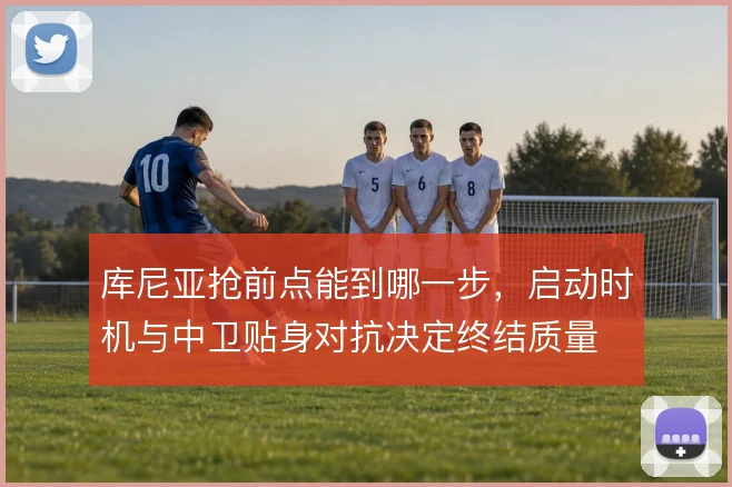 库尼亚抢前点能到哪一步，启动时机与中卫贴身对抗决定终结质量