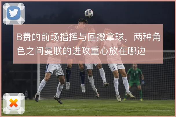 B费的前场指挥与回撤拿球，两种角色之间曼联的进攻重心放在哪边