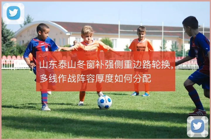 山东泰山冬窗补强侧重边路轮换，多线作战阵容厚度如何分配