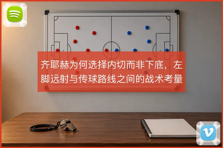 齐耶赫为何选择内切而非下底,左脚远射与传球路线之间的战术考量