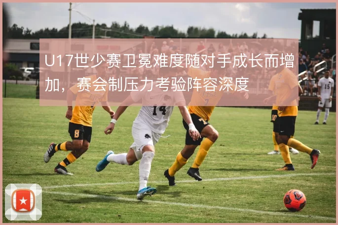 U17世少赛卫冕难度随对手成长而增加,赛会制压力考验阵容深度