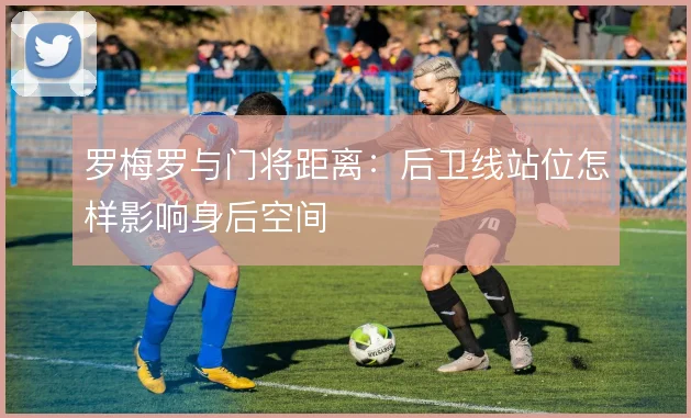罗梅罗与门将距离：后卫线站位怎样影响身后空间