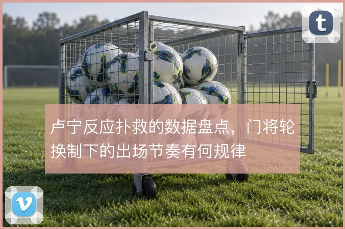 卢宁反应扑救的数据盘点,门将轮换制下的出场节奏有何规律