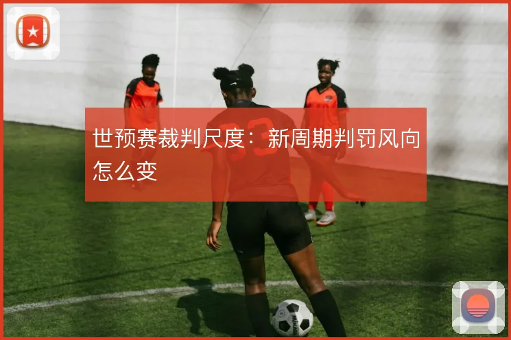 世预赛裁判尺度：新周期判罚风向怎么变