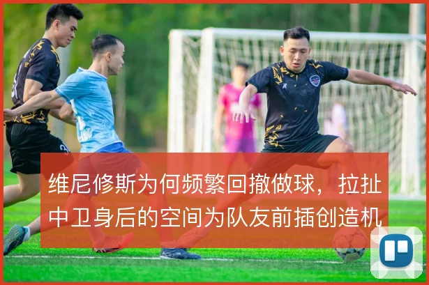 维尼修斯为何频繁回撤做球，拉扯中卫身后的空间为队友前插创造机会