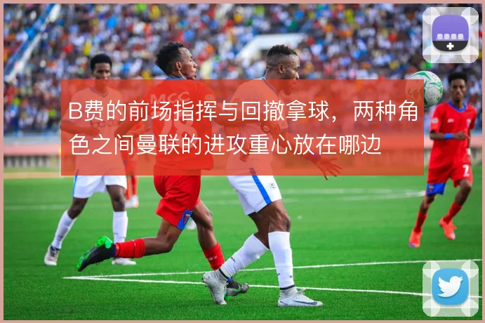 B费的前场指挥与回撤拿球，两种角色之间曼联的进攻重心放在哪边
