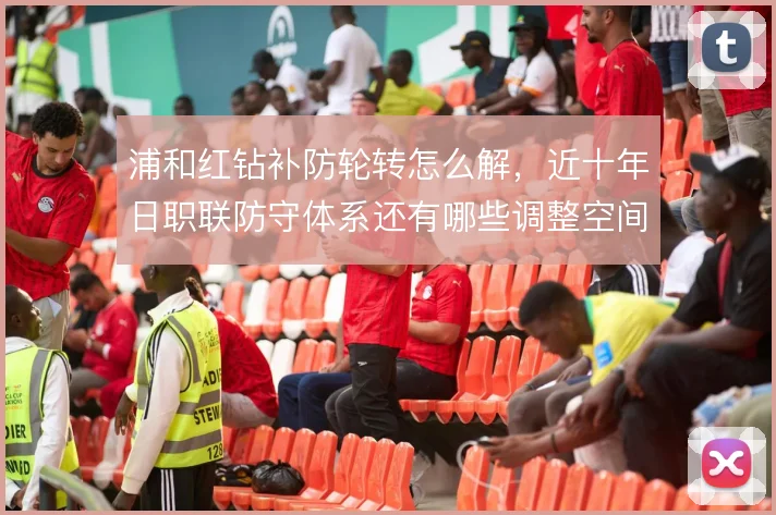 浦和红钻补防轮转怎么解，近十年日职联防守体系还有哪些调整空间
