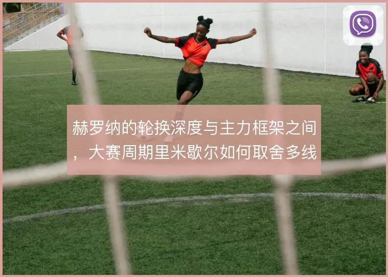 赫罗纳的轮换深度与主力框架之间,大赛周期里米歇尔如何取舍多线作战