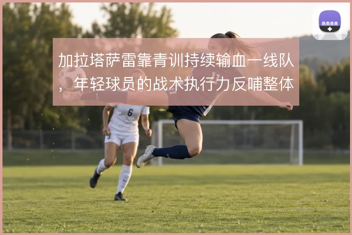 加拉塔萨雷靠青训持续输血一线队，年轻球员的战术执行力反哺整体压迫